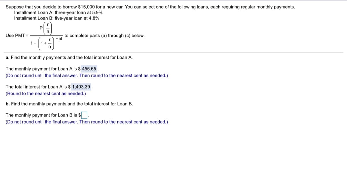 Suppose that you decide to borrow $15,000 for a new car. You can select one of the following loans, each requiring regular monthly payments.
Installment Loan A: three-year loan at 5.9%
Installment Loan B: five-year loan at 4.8%
P
Use PMT =
to complete parts (a) through (c) below.
- nt
1-
+1
a. Find the monthly payments and the total interest for Loan A.
The monthly payment for Loan A is $ 455.65 .
(Do not round until the final answer. Then round to the nearest cent as needed.)
The total interest for Loan A is $ 1,403.39.
(Round to the nearest cent as needed.)
b. Find the monthly payments and the total interest for Loan B.
The monthly payment for Loan B is $.
(Do not round until the final answer. Then round to the nearest cent as needed.)
