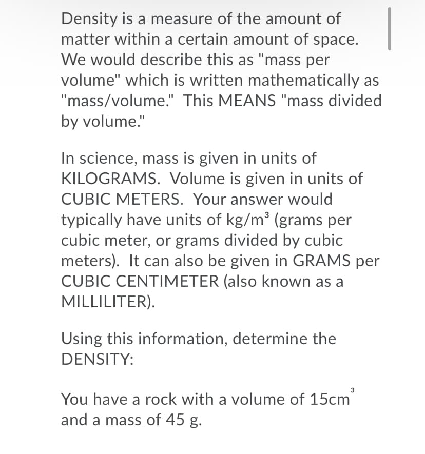 Density is a measure of the amount of
matter within a certain amount of space.
We would describe this as "mass per
volume" which is written mathematically as
"mass/volume." This MEANS "mass divided
by volume."
In science, mass is given in units of
KILOGRAMS. Volume is given in units of
CUBIC METERS. Your answer would
typically have units of kg/m (grams per
cubic meter, or grams divided by cubic
meters). It can also be given in GRAMS per
CUBIC CENTIMETER (also known as a
MILLILITER).
Using this information, determine the
DENSITY:
3
You have a rock with a volume of 15cm
and a mass of 45 g.
