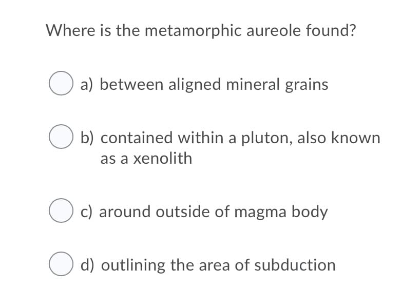 Where is the metamorphic aureole found?
a) between aligned mineral grains
b) contained within a pluton, also known
as a xenolith
O c) around outside of magma body
O d) outlining the area of subduction
