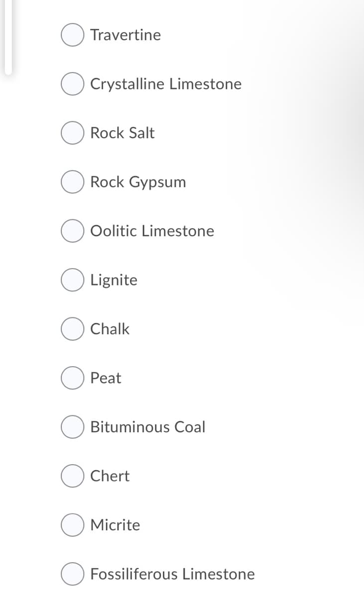 Travertine
Crystalline Limestone
Rock Salt
Rock Gypsum
Oolitic Limestone
Lignite
Chalk
Peat
Bituminous Coal
Chert
Micrite
Fossiliferous Limestone
