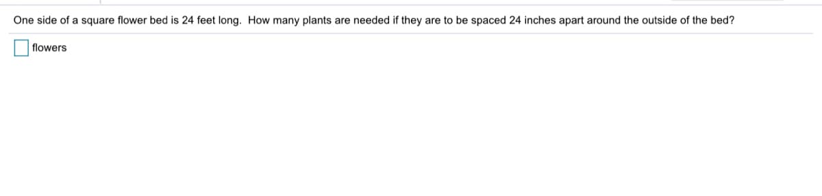 One side of a square flower bed is 24 feet long. How many plants are needed if they are to be spaced 24 inches apart around the outside of the bed?
flowers
