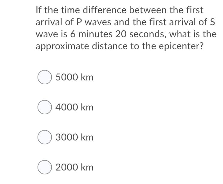 If the time difference between the first
arrival of P waves and the first arrival of S
wave is 6 minutes 20 seconds, what is the
approximate distance to the epicenter?
O 5000 km
O 4000 km
O 3000 km
O 2000 km
