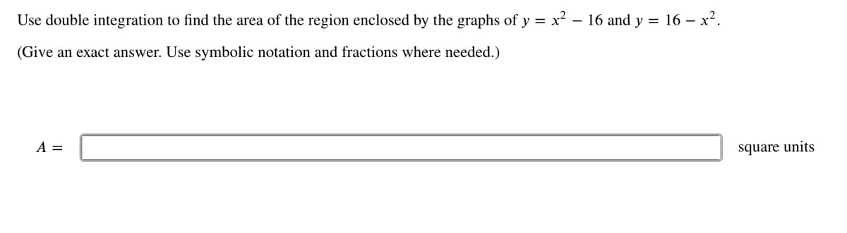 Use double integration to find the area of the region enclosed by the graphs of y = x² - 16 and y = 16 - x².
(Give an exact answer. Use symbolic notation and fractions where needed.)
A =
square units