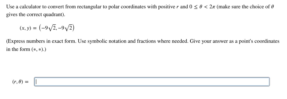 Use a calculator to convert from rectangular to polar coordinates with positive r and 0 ≤ 0 < 2л (make sure the choice of 0
gives the correct quadrant).
(x, y) =
= (-9√√2,-9√2)
(Express numbers in exact form. Use symbolic notation and fractions where needed. Give your answer as a point's coordinates
in the form (*, *).)
(r, 0) =