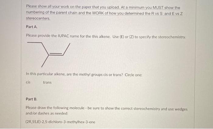 Please show all your work on the paper that you upload. At a minimum you MUST show the
numbering of the parent chain and the WORK of how you determined the R vs S and E vs Z
stereocenters.
Part A.
Please provide the IUPAC name for the this alkene. Use (E) or (Z) to specify the stereochemistry.
In this particular alkene, are the methyl groups cis or trans? Circle one:
cis
trans
Part B.
Please draw the following molecule - be sure to show the correct stereochemistry and use wedges
and/or dashes as needed:
(2R,5S,E)-2,5-dichloro-3-methylhex-3-ene