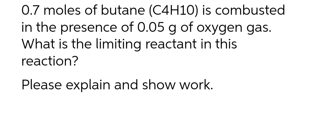 0.7 moles of butane (C4H10) is combusted
in the presence of 0.05 g of oxygen gas.
What is the limiting reactant in this
reaction?
Please explain and show work.