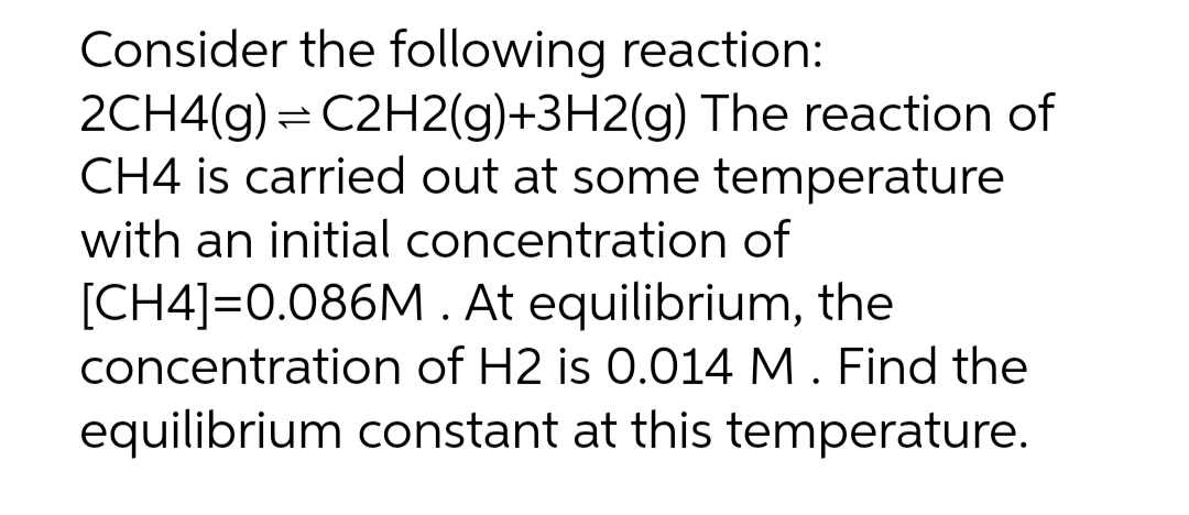 Consider the following reaction:
2CH4(g) = C2H2(g)+3H2(g) The reaction of
CH4 is carried out at some temperature
with an initial concentration of
[CH4]=0.086M. At equilibrium, the
concentration of H2 is 0.014 M. Find the
equilibrium constant at this temperature.