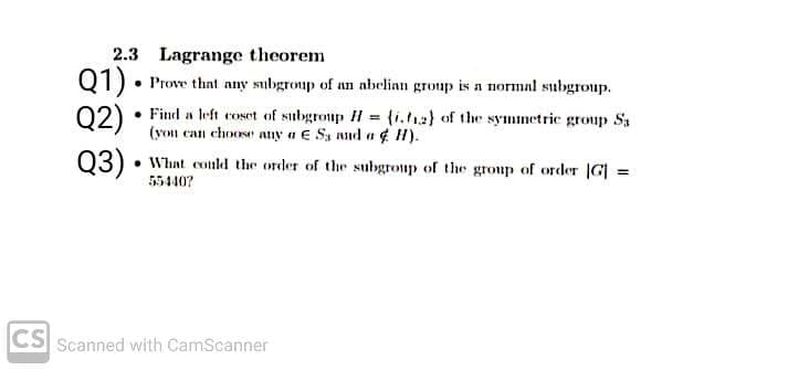 2.3 Lagrange theorem
Q1)• Prove that any subgroup of an abelinn group is a normal subgroup.
Q2)
• Finel a left coset of subgroup H = (i.a) of the syminetrie group Sa
(you can choose any a e Sa nud a ¢ H).
03) • What could the order of the subgroup of the group of order |G| =
55440?
CS Scanned with CamScanner
