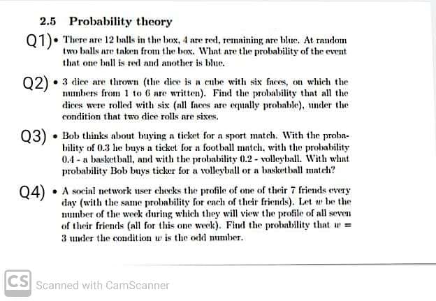 2.5 Probability theory
01)• There are 12 balls in the box, 4 are red, remaining are blue. At random
two balls are taken from the box. What are the probability of the event
that one ball is red and another is blue.
Q2)
3 dice are thrown (the dice is a eube with six faces, on which the
numbers from 1 to 6 are written). Find the probability that all the
dices were rolled with six (nll faces are equally probable), under the
condition that two dice rolls are sixes.
Q3)
• Bob thinks about buying a ticket for a sport mntch. With the proba-
bility of 0.3 he buys a ticket for a football match, with the probability
0.4 - a basketball, and with the probability 0.2 - volleyball. With whnt
probability Bob buys ticker for a volleyball or a basketball match?
A social network nser checks the profile of one of their 7 friends every
day (with the same probability for cach of their friends). Let w be the
mumber of the weok during which they will view the profile of all seven
of their friends (all for this one week). Find the probability that n =
3 under the condition w is the odd mumber.
Q4)
CS
Scanned with CamScanner
