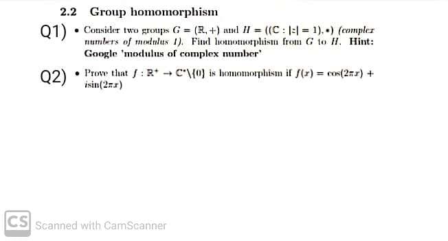 2.2 Group homomorphism
Q1)
Consider two groups G = (R, +) anl II = ((C : |:| = 1), +) (compler
numbers of modulus 1). Find homomorphism from G to H. Hint:
Google 'modulus of complex number
Q2)
02) • Prove thant f: R* + C'\{0) is homomorphism if f(x) = cos(27r) +
isin(2rr)
CS Scanned with CamScanner
