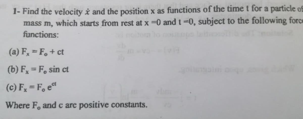 1- Find the velocity i and the position x as functions of the time t for a particle of
mass m, which starts from rest at x =0 and t =0, subject to the following force
moiio
functions:
(a) F = F.+ ct
(b) F, = F, sin ct
(c) Fx = F, e
Where F, and c are positive constants.
