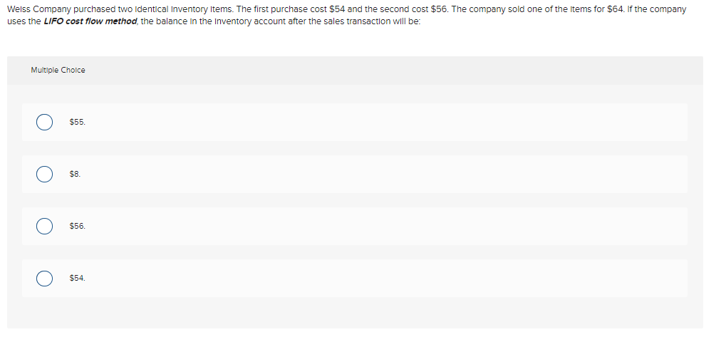 Welss Company purchased two identical Inventory Items. The first purchase cost $54 and the second cost $56. The company sold one of the items for $64. If the company
uses the LIFO cost flow method, the balance in the Inventory account after the sales transaction will be:
Multiple Choice
O
O
O
O
$55.
$8.
$56.
$54.