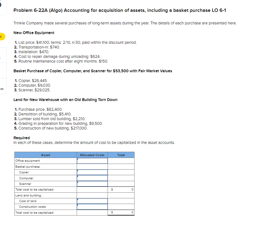 d
=
ces
Problem 6-22A (Algo) Accounting for acquisition of assets, including a basket purchase LO 6-1
Trinkle Company made several purchases of long-term assets during the year. The details of each purchase are presented here.
New Office Equipment
1. List price: $41,100; terms: 2/10, n/30; paid within the discount period.
2. Transportation-In: $740.
3. Installation: $470.
4. Cost to repair damage during unloading: $624.
5. Routine maintenance cost after eight months: $150.
Basket Purchase of Copler, Computer, and Scanner for $53,500 with Fair Market Values
1. Copier, $26,445.
2. Computer, $9,030.
3. Scanner, $29,025.
Land for New Warehouse with an Old Building Torn Down
1. Purchase price, $82,400.
2. Demolition of building, $5,410.
3. Lumber sold from old building, $2,210.
4. Grading in preparation for new building, $9,500.
5. Construction of new building, $217,000.
Required
In each of these cases, determine the amount of cost to be capitalized in the asset accounts.
Asset
Office equipment
Basket purchase:
Copier
Computer
Scanner
Total cost to be capitalized
Land and building:
Cost of land
Construction costs
Total cost to be capitalized
Allocated Costs
S
$
Total
0
0