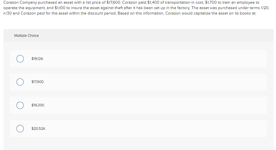Corazon Company purchased an asset with a list price of $17,600. Corazon paid $1,400 of transportation-in cost, $1,700 to train an employee to
operate the equipment, and $1,100 to insure the asset against theft after it has been set up in the factory. The asset was purchased under terms 1/20,
n/30 and Corazon paid for the asset within the discount period. Based on this information, Corazon would capitalize the asset on its books at:
Multiple Choice
O
O
O
$19,124.
$17,600.
$19,300.
$20,524.