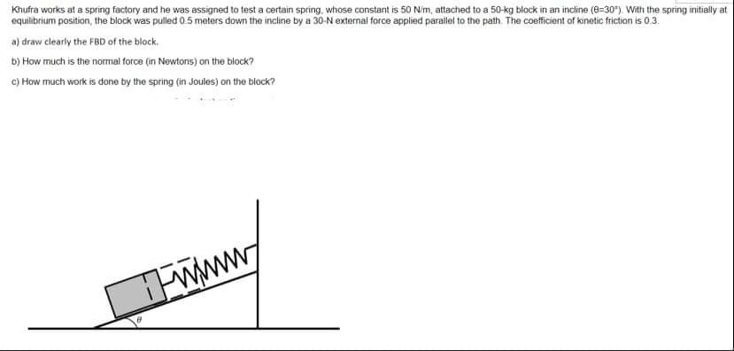 Khufra works at a spring factory and he was assigned to test a certain spring, whose constant is 50 N/m, attached to a 50-kg block in an incline (8-30). With the spring initially at
equilibrium position, the block was pulled 0.5 meters down the incline by a 30-N external force applied parallel to the path. The coefficient of kinetic friction is 0.3.
a) draw clearly the FBD of the block.
b) How much is the normal force (in Newtons) on the block?
c) How much work is done by the spring (in Joules) on the block?
www