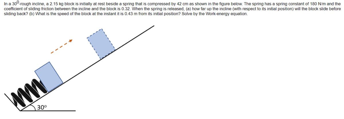 In a 30⁰-rough incline, a 2.15 kg block is initially at rest beside a spring that is compressed by 42 cm as shown in the figure below. The spring has a spring constant of 180 N/m and the
coefficient of sliding friction between the incline and the block is 0.32. When the spring is released, (a) how far up the incline (with respect to its initial position) will the block slide before
sliding back? (b) What is the speed of the block at the instant it is 0.43 m from its initial position? Solve by the Work-energy equation.
ww
30⁰