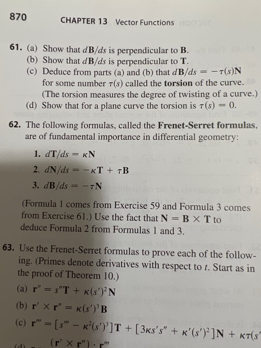 870
CHAPTER 13 Vector Functions MOTO2
61. (a) Show that dB/ds is perpendicular to B.
(b) Show that dB/ds is perpendicular to T.
(c) Deduce from parts (a) and (b) that dB/ds = T(S)N
for some number 7(s) called the torsion of the curve.
(The torsion measures the degree of twisting of a curve.)
(d) Show that for a plane curve the torsion is 7 (s) = 0.
smala lentor
ups barl
62. The following formulas, called the Frenet-Serret formulas,
are of fundamental importance in differential geometry:
1. dT/ds = KN
2. dN/ds = -KT + TB
3. dB/ds=-TN
04.12
(Formula 1 comes from Exercise 59 and Formula 3 comes
from Exercise 61.) Use the fact that N = B X T to
deduce Formula 2 from Formulas 1 and 3.
63. Use the Frenet-Serret formulas to prove each of the follow-
ing. (Primes denote derivatives with respect to t. Start as in
the proof of Theorem 10.)
(a) r" = s'T + K(s')²N
(d)
(b) r' x r" = K (s')³ B
(c) r" = [s" - K²(s')³]T + [3ks's" + K'(s')² ]N + KT(S"
(r' xr") r"