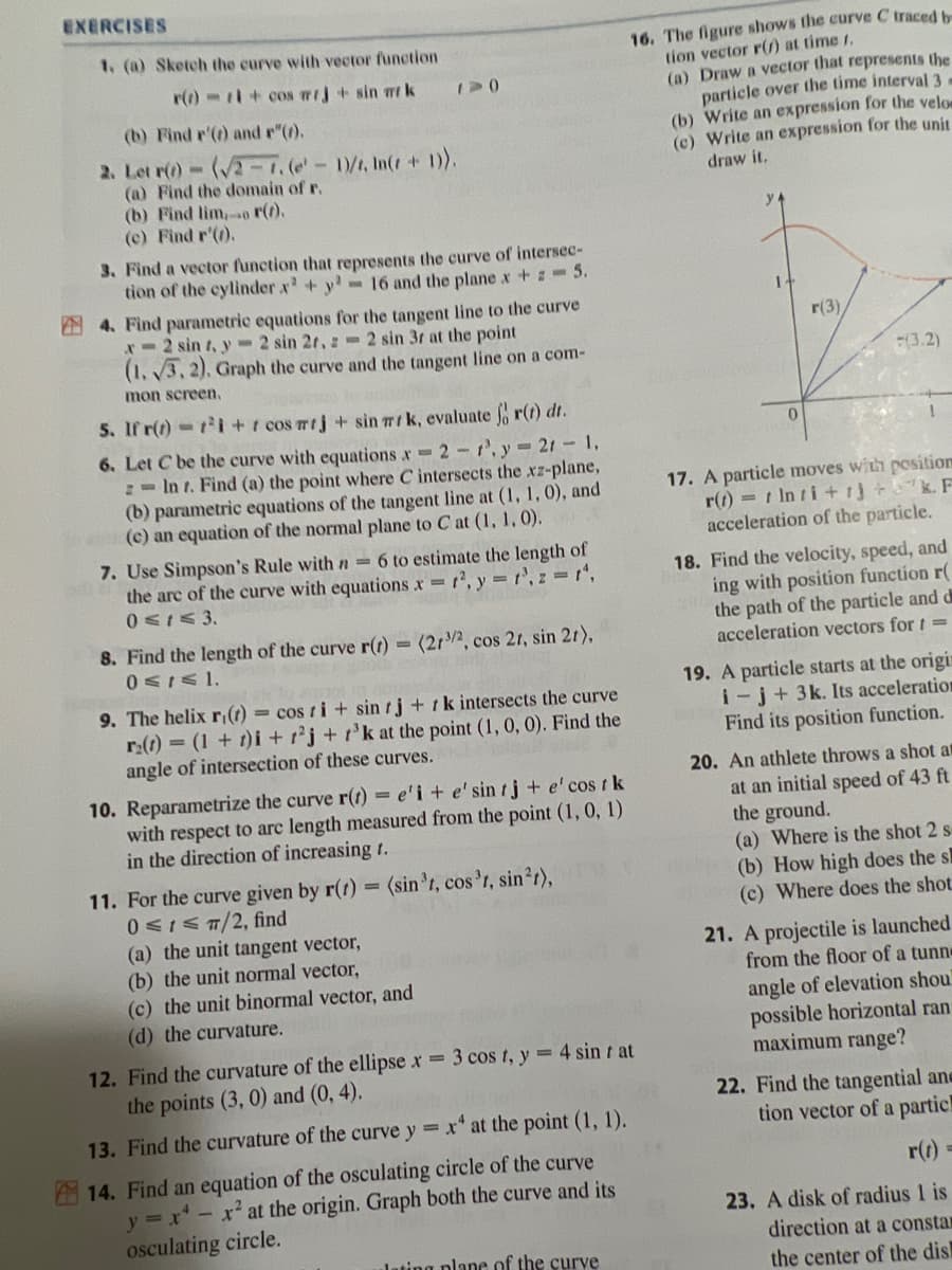 EXERCISES
1. (a) Sketch the curve with vector function
r()+cos mrj + sin mrk
(b) Find r'(t) and r"(t).
2. Let r(t)-(√2-7. (e' - 1)/t, In(r + 1)).
(a) Find the domain of r.
(b) Find lim, r(t).
(c) Find r'(1).
1-0
3. Find a vector function that represents the curve of intersec-
tion of the cylinder x² + y² -16 and the plane x +-5.
4. Find parametric equations for the tangent line to the curve
x=2 sin t, y=2 sin 2r, 2 sin 3r at the point
(1.3, 2). Graph the curve and the tangent line on a com-
mon screen.
5. If r(t)=1²i+r cos mrj + sin mrk, evaluate fr(t) dr.
6. Let C be the curve with equations x=2 r.y=2r - 1,
= Int. Find (a) the point where C intersects the xz-plane,
(b) parametric equations of the tangent line at (1, 1, 0), and
(c) an equation of the normal plane to Cat (1, 1, 0).
7. Use Simpson's Rule with n= 6 to estimate the length of
the arc of the curve with equations x = 1², y = 1³, z = 1¹,
0≤1≤3.
8. Find the length of the curve r(t) = (213/2, cos 2r, sin 2r),
0≤t≤ 1.
9. The helix r(t) = cos ti+ sin tj+ k intersects the curve
r₂(t) = (1 + 1)i +2j+r³k at the point (1, 0, 0). Find the
angle of intersection of these curves.
10. Reparametrize the curve r(t) = e'i + e' sin tj + e' cost k
with respect to arc length measured from the point (1, 0, 1)
in the direction of increasing t.
(sin³t, cos³t, sin²t),
11. For the curve given by r(t)
0 ≤ ≤ 7/2, find
(a) the unit tangent vector,
(b) the unit normal vector,
(c) the unit binormal vector, and
(d) the curvature.
16. The figure shows the curve C traced b
tion vector r() at time 1.
(a) Draw a vector that represents the
particle over the time interval 3-
(b) Write an expression for the velo
(c) Write an expression for the unit
draw it.
12. Find the curvature of the ellipse x = 3 cos t, y = 4 sint at
the points (3, 0) and (0,4).
13. Find the curvature of the curve y = x4 at the point (1, 1).
14. Find an equation of the osculating circle of the curve
y=x²-x² at the origin. Graph both the curve and its
osculating circle.
lating plane of the curve
1
0
r(3)
(3.2)
1200 1
17. A particle moves with position
r(t)= t Inti+13+k. F
acceleration of the particle.
18. Find the velocity, speed, and
ing with position function r(
the path of the particle and d
acceleration vectors for =
19. A particle starts at the origin
i-j+ 3k. Its acceleration
Find its position function.
20. An athlete throws a shot at
at an initial speed of 43 ft
the ground.
(a) Where is the shot 2 s
(b) How high does the s
(c) Where does the shot.
21. A projectile is launched
from the floor of a tunne
angle of elevation shou
possible horizontal ran
maximum range?
22. Find the tangential and
tion vector of a partic!
r(t) =
23. A disk of radius 1 is
direction at a constar
the center of the dis