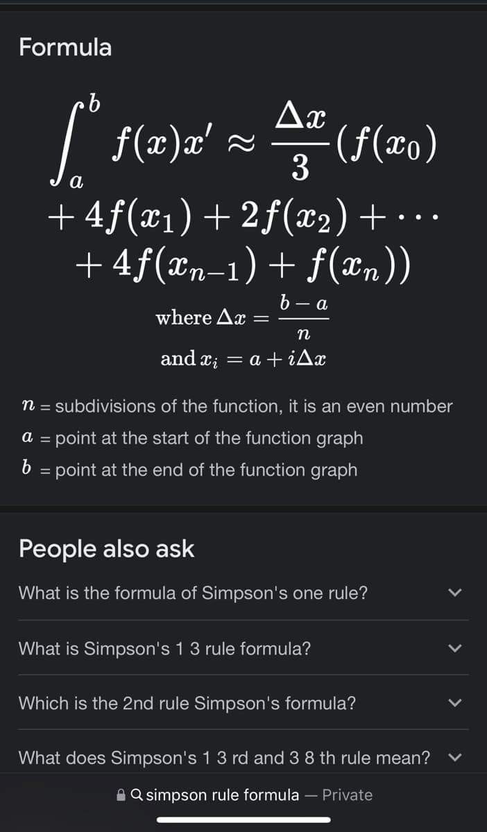 Formula
b
Ax
[*f(x)x² = ª (ƒ(²0)
ƒ(x)x'
3
a
+4ƒ(x₁) +2ƒ(x₂) + ···
+4ƒ(xn−1) + f(xn))
b-a
where Ax
n
and x = a +iAx
n = subdivisions of the function, it is an even number
a = point at the start of the function graph
b = point at the end of the function graph
People also ask
What is the formula of Simpson's one rule?
What is Simpson's 1 3 rule formula?
Which is the 2nd rule Simpson's formula?
What does Simpson's 1 3 rd and 3 8 th rule mean?
Q simpson rule formula — Private
>