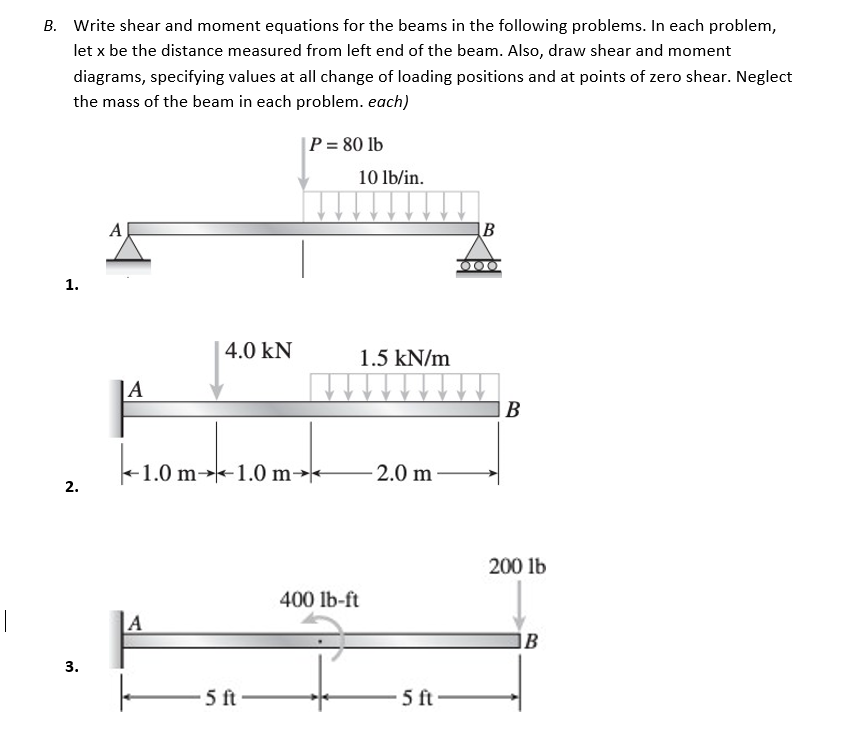 B. Write shear and moment equations for the beams in the following problems. In each problem,
let x be the distance measured from left end of the beam. Also, draw shear and moment
diagrams, specifying values at all change of loading positions and at points of zero shear. Neglect
the mass of the beam in each problem. each)
P = 80 lb
A
B
000/
1.
2.
3.
4.0 kN
|A
-1.0 m-1.0 m
A
5 ft
10 lb/in.
1.5 kN/m
-2.0 m
400 lb-ft
5 ft
B
200 lb
B