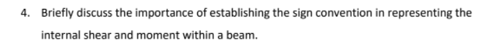 4. Briefly discuss the importance of establishing the sign convention in representing the
internal shear and moment within a beam.