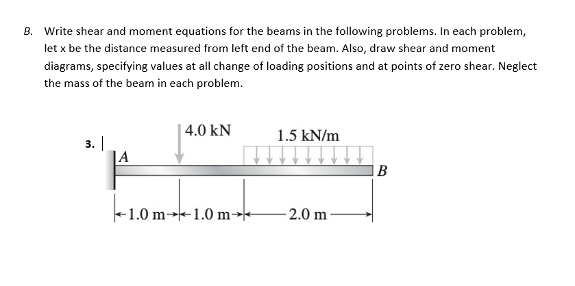 B. Write shear and moment equations for the beams in the following problems. In each problem,
let x be the distance measured from left end of the beam. Also, draw shear and moment
diagrams, specifying values at all change of loading positions and at points of zero shear. Neglect
the mass of the beam in each problem.
4.0 KN
1.5 kN/m
3. |
A
B
-1.0m
1.0 m-1.0 m-
-2.0 m-