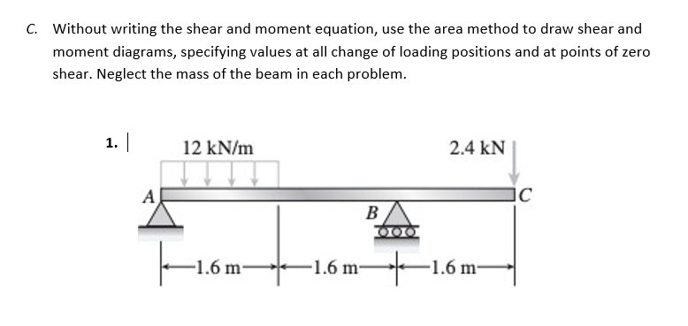 C. Without writing the shear and moment equation, use the area method to draw shear and
moment diagrams, specifying values at all change of loading positions and at points of zero
shear. Neglect the mass of the beam in each problem.
1. |
12 kN/m
2.4 KN
B
-1.6 m-
A
-1.6 m-
000
-1.6 m-
IC