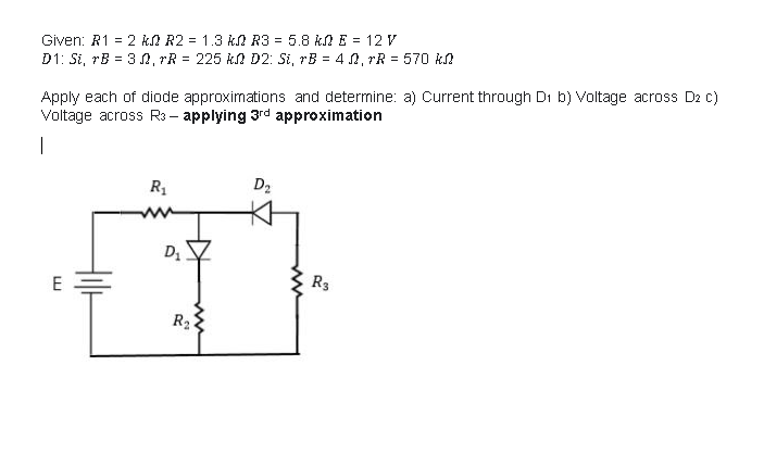 Given: R1 = 2 kA R2 = 1.3 kA R3 = 5.8 k E = 12 V
D1: Si, rB = 3 A, rR = 225 kA D2: Si, rB = 4 0, rR = 570 kA
Apply each of diode approximations and determine: a) Current through Di b) Voltage across D2 c)
Voltage across R3 – applying 3rd approximation
|
R1
D2
R3
R2
