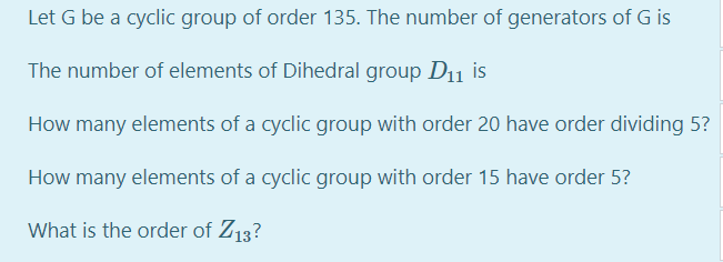 Let G be a cyclic group of order 135. The number of generators of G is
The number of elements of Dihedral group D11 is
How many elements of a cyclic group with order 20 have order dividing 5?
How many elements of a cyclic group with order 15 have order 5?
What is the order of Z13?
