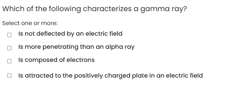 Which of the following characterizes a gamma ray?
Select one or more:
Is not deflected by an electric field
Is more penetrating than an alpha ray
Is composed of electrons
Is attracted to the positively charged plate in an electric field
