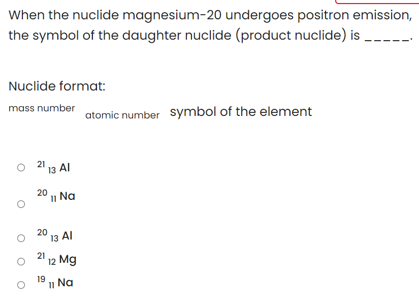 When the nuclide magnesium-20 undergoes positron emission,
the symbol of the daughter nuclide (product nuclide) is
Nuclide format:
mass number
atomic number symbol of the element
21
"13 Al
20
11
Na
20
13 AI
21
12 Mg
19
11
Na
