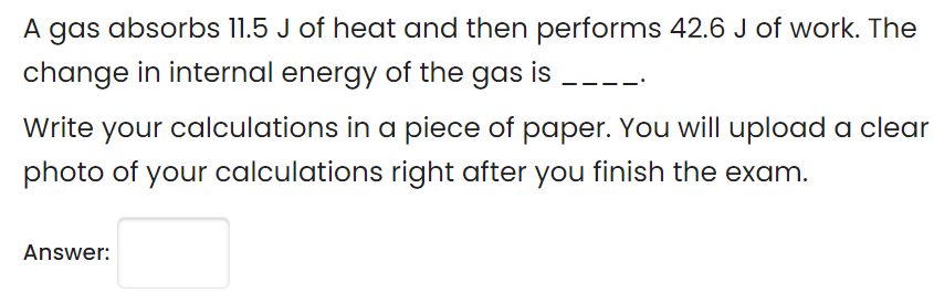 A gas absorbs 11.5 J of heat and then performs 42.6 J of work. The
change in internal energy of the gas is
Write your calculations in a piece of paper. You will upload a clear
photo of your calculations right after you finish the exam.
Answer:
