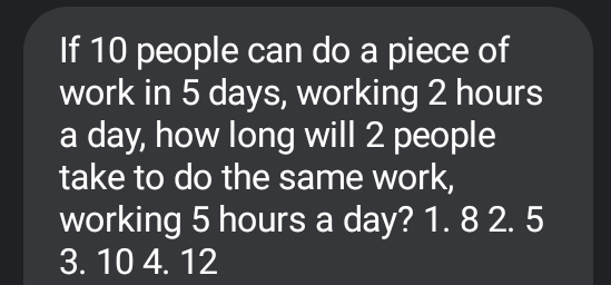 If 10 people can do a piece of
work in 5 days, working 2 hours
a day, how long will 2 people
take to do the same work,
working 5 hours a day? 1. 8 2. 5
3. 10 4. 12
