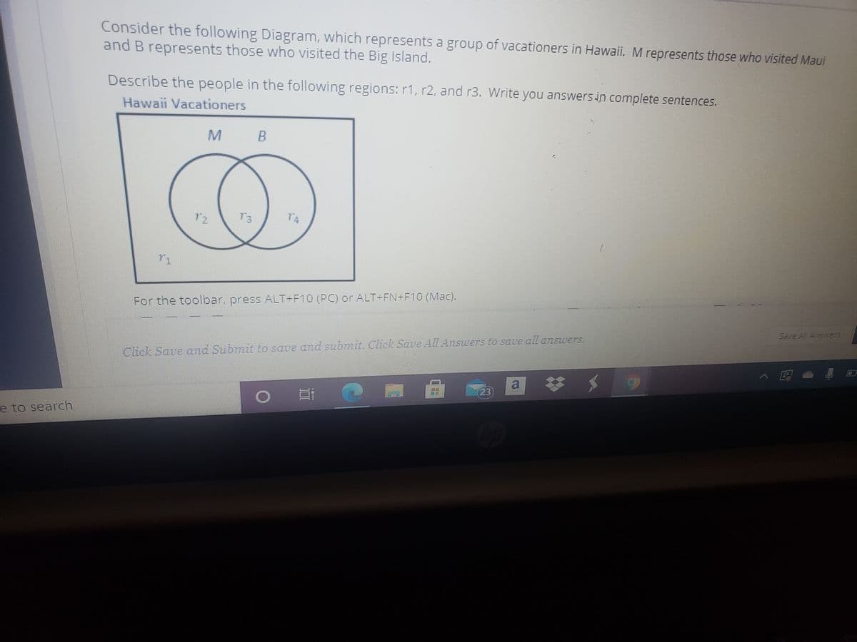 Consider the following Diagram, which represents a group of vacationers in Hawaii. M represents those who visited Maui
and B represents those who visited the Big Island.
Describe the people in the following regions: r1, r2, and r3. Write you answersin complete sentences.
Hawaii Vacationers
72
T3
T4
For the toolbar, press ALT-F10 (PC) or ALT+FN+F1O (Mac).
Save Al Answers
Click Save and Submit to save and submit. Click Save All Answers to save all answers.
>国。
a *
23
e to search

