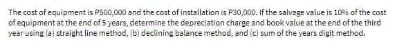 The cost of equipment is P500,000 and the cost of installation is P30,000. If the salvage value is 10% of the cost
of equipment at the end of 5 years, determine the depreciation charge and book value at the end of the third
year using (a) straight line method, (b) declining balance method, and (c) sum of the years digit method.
