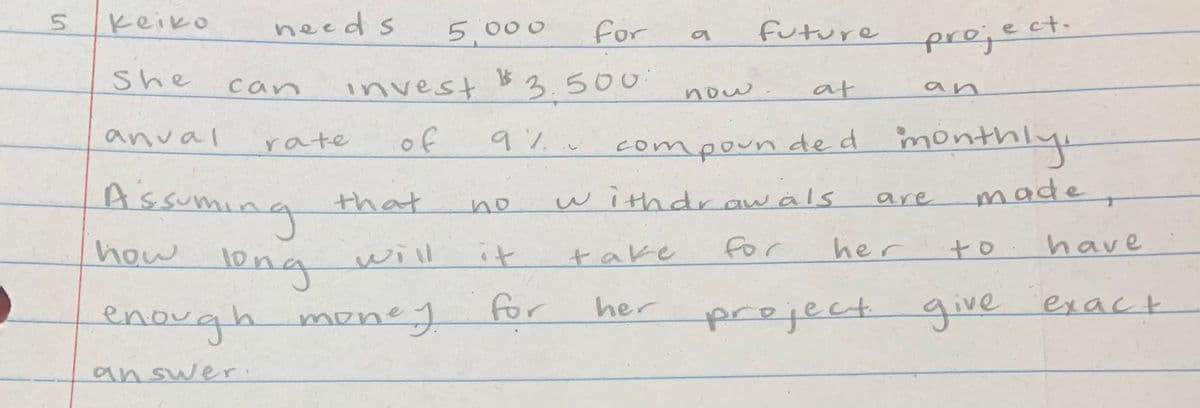 Keiko
needs
5,000
for
future
preject.
She
invest B3.500
can
now
at
an
anval
rate
of
9%
compoun de d monthly
Assumi
that
withdraw äls
made
are
wag
long
enough money
no
how
will
it
for
her
to.have
take
for
her
preject give exact
answer.
5.
