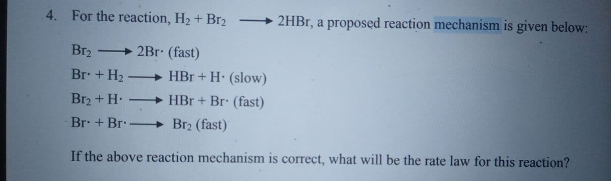 4. For the reaction, H2 + Br2
2HB1, a proposed reaction mechanism is given below:
Br2
→ 2Br. (fast)
Br. + H2 –
+ HBr + H. (slow)
Br2 + H.
HBr + Br: (fast)
Br + Br-
Br2 (fast)
If the above reaction mechanism is correct, what will be the rate law for this reaction?
