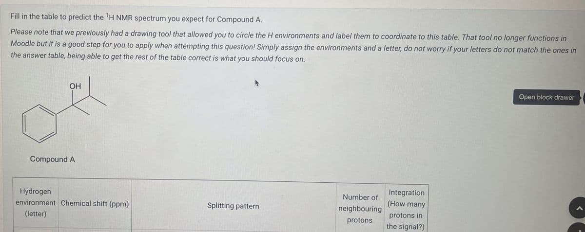 Fill in the table to predict the 'H NMR spectrum you expect for Compound A.
Please note that we previously had a drawing tool that allowed you to circle the H environments and label them to coordinate to this table. That tool no longer functions in
Moodle but it is a good step for you to apply when attempting this question! Simply assign the environments and a letter, do not worry if your letters do not match the ones in
the answer table, being able to get the rest of the table correct is what you should focus on.
OH
Compound A
Hydrogen
environment Chemical shift (ppm)
(letter)
Splitting pattern
Number of
neighbouring
protons
Integration
(How many
protons in
the signal?)
Open block drawer
