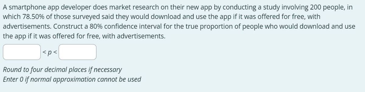 A smartphone app developer does market research on their new app by conducting a study involving 200 people, in
which 78.50% of those surveyed said they would download and use the app if it was offered for free, with
advertisements. Construct a 80% confidence interval for the true proportion of people who would download and use
the app if it was offered for free, with advertisements.
<p<
Round to four decimal places if necessary
Enter 0 if normal approximation cannot be used