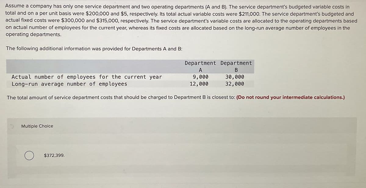 Assume a company has only one service department and two operating departments (A and B). The service department's budgeted variable costs in
total and on a per unit basis were $200,000 and $5, respectively. Its total actual variable costs were $211,000. The service department's budgeted and
actual fixed costs were $300,000 and $315,000, respectively. The service department's variable costs are allocated to the operating departments based
on actual number of employees for the current year, whereas its fixed costs are allocated based on the long-run average number of employees in the
operating departments.
The following additional information was provided for Departments A and B:
Department Department
A
B
Actual number of employees for the current year
Long-run average number of employees
9,000
12,000
30,000
32,000
The total amount of service department costs that should be charged to Department B is closest to: (Do not round your intermediate calculations.)
Multiple Choice
О
$372,399.