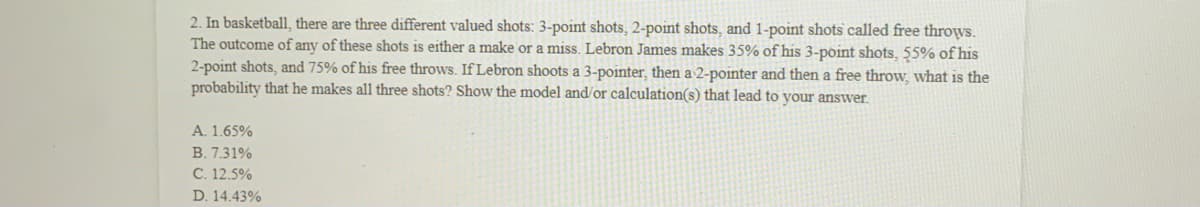 ### Probability Calculation in Basketball Shooting

In basketball, there are three different types of shots each with distinct point values:
- 3-point shots
- 2-point shots
- 1-point shots (free throws)

Each shot can result in either a successful make or a miss. 

**Scenario:** LeBron James' shooting probabilities are given as follows:
- He makes 35% of his 3-point shots.
- He makes 55% of his 2-point shots.
- He makes 75% of his free throws.

**Problem Statement:**
If LeBron shoots one 3-pointer, then one 2-pointer, and finishes with a free throw, what is the probability he makes all three shots? 

**Answer Options:** 
A. 1.65%
B. 7.31%
C. 12.5%
D. 14.43%

**Solution:**
To find the probability that LeBron makes all three shots, you multiply the probabilities of making each individual shot. The calculations are as follows:

\[ P(\text{All 3 shots}) = P(\text{3-pointer}) \times P(\text{2-pointer}) \times P(\text{free throw}) \]

Given probabilities:
- \( P(\text{3-pointer}) = 0.35 \) 
- \( P(\text{2-pointer}) = 0.55 \)
- \( P(\text{free throw}) = 0.75 \)

\[ P(\text{All 3 shots}) = 0.35 \times 0.55 \times 0.75 \]

**Step-by-step Calculation:**
1. Multiply the probability of making the 3-pointer with the probability of making the 2-pointer:
\[ 0.35 \times 0.55 = 0.1925 \]

2. Multiply the result by the probability of making the free throw:
\[ 0.1925 \times 0.75 = 0.144375 \]

So, the probability that LeBron makes all three shots is 0.144375, which is approximately 14.44%.

Hence, the correct answer is:
**D. 14.43%**