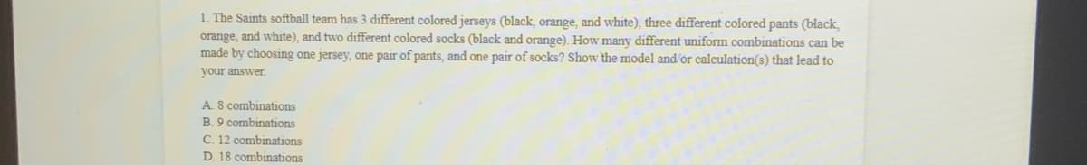 1. The Saints softball team has 3 different colored jerseys (black, orange, and white), three different colored pants (black,
orange, and white), and two different colored socks (black and orange). How many different uniform combinations can be
made by choosing one jersey, one pair of pants, and one pair of socks? Show the model and/ór calculation(s) that lead to
your answer.
A. 8 combinations
B. 9 combinations
C. 12 combinations
D. 18 combinations
