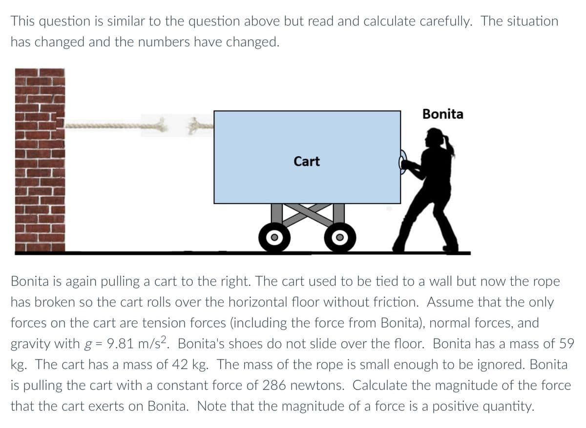 This question is similar to the question above but read and calculate carefully. The situation
has changed and the numbers have changed.
Bonita
Cart
Bonita is again pulling a cart to the right. The cart used to be tied to a wall but now the rope
has broken so the cart rolls over the horizontal floor without friction. Assume that the only
forces on the cart are tension forces (including the force from Bonita), normal forces, and
gravity with g = 9.81 m/s?. Bonita's shoes do not slide over the floor. Bonita has a mass of 59
kg. The cart has a mass of 42 kg. The mass of the rope is small enough to be ignored. Bonita
is pulling the cart with a constant force of 286 newtons. Calculate the magnitude of the force
that the cart exerts on Bonita. Note that the magnitude of a force is a positive quantity.
