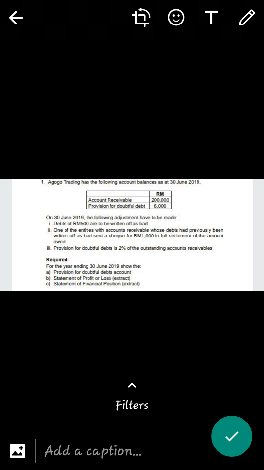 下
ê © T 0
1. Agogo Trading has the following account balances as at 30 June 2019.
RM
Account Receivable
Provision for doubtful debt
200,000
6,000
On 30 June 2019, the following adjustment have to be made:
i. Debts of RM500 are to be written off as bad
ii. One of the entities with accounts receivable whose debts had previously been
written off as bad sent a cheque for RM1,000 in full settement of the amount
owed
i. Provision for doubtful debts is 2% of the outstanding accounts receivables
Required:
For the year ending 30 June 2019 show the:
a) Provision for doubtful debts account
b) Statement of Profit or Loss (extract)
c) Statement of Financial Position (extract)
Filters
Add a caption.
