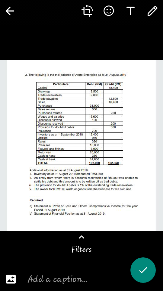 3. The following is the trial balance of Aroro Enterprise as at 31 August 2019
Debit (RM) Credit (RM)
48,400
Particulars
Capital
Drawings
Trade receivables
3,500
9,000
Trade payables
Sales
12,500
40,400
Purchases
Sales returns
31,000
300
Purchases returns
Wages and salaries
Discounts allowed
250
5.600
120
Discounts received
200
Provision for doubtful debts
300
Insurance
Inventory as at 1 September 2018
Utilities
700
2,400
950
Rates
Premises
350
10,000
Fixtures and fittings
Motor van
Cash in hand
3,000
20.000
330
Cash at bank
14,800
TOTAL
102.050
102.050
Additional information as at 31 August 2019:
i. Inventory as at 31 August 2019 amounted RM3,300
ii. An entity from whom there is accounts receivables of RM200 was unable to
settle his debt and this amount is to be written off as bad debts.
i. The provision for doubtful debts is 1% of the outstanding trade receivables.
iv. The owner took RM100 worth of goods from the business for his own use
Required:
a) Statement of Profit or Loss and Others Comprehensive Income for the year
Ended 31 August 2019.
b) Statement of Financial Position as at 31 August 2019.
Filters
Add a caption.
