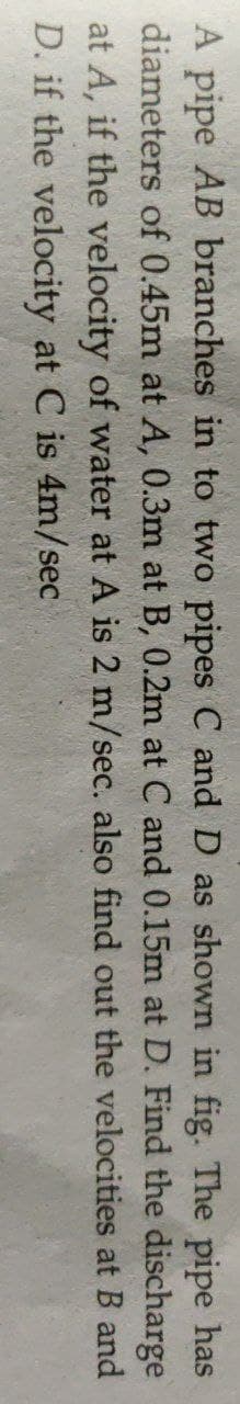 A pipe AB branches in to two pipes C and D as shown in fig. The pipe has
diameters of 0.45m at A, 0.3m at B, 0.2m at C and 0.15m at D. Find the discharge
at A, if the velocity of water at A is 2 m/sec. also find out the velocities at B and
D. if the velocity at C is 4m/sec
