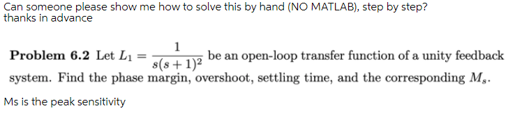 Can someone please show me how to solve this by hand (NO MATLAB), step by step?
thanks in advance
1
Problem 6.2 Let L1 =
be an open-loop transfer function of a unity feedback
s(8+1)²
system. Find the phase margin, overshoot, settling time, and the corresponding M,.
Ms is the peak sensitivity
