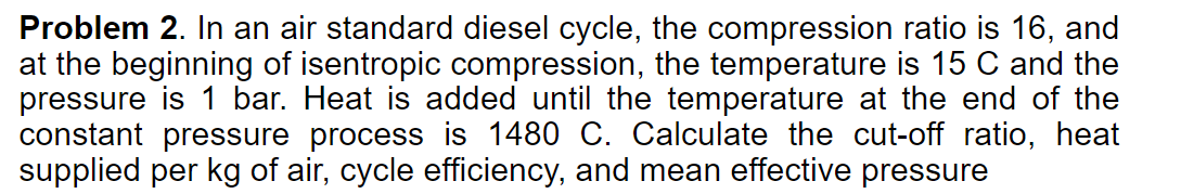 Problem 2. In an air standard diesel cycle, the compression ratio is 16, and
at the beginning of isentropic compression, the temperature is 15 C and the
pressure is 1 bar. Heat is added until the temperature at the end of the
constant pressure process is 1480 C. Calculate the cut-off ratio, heat
supplied per kg of air, cycle efficiency, and mean effective pressure