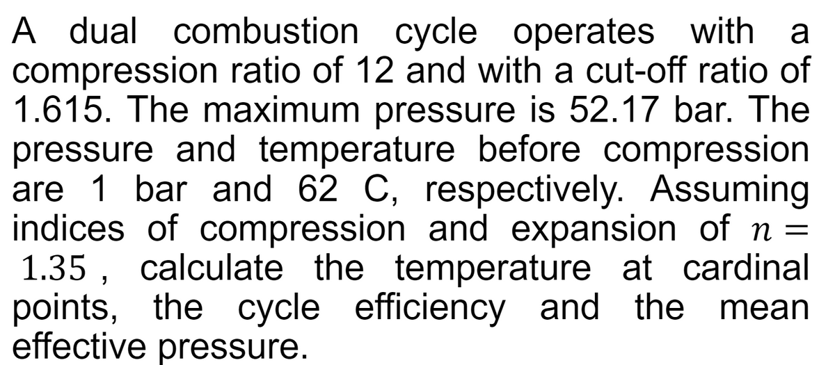 A dual combustion cycle operates with a
compression ratio of 12 and with a cut-off ratio of
1.615. The maximum pressure is 52.17 bar. The
pressure and temperature before compression
are 1 bar and 62 C, respectively. Assuming
indices of compression and expansion of n =
1.35, calculate the temperature at cardinal
points, the cycle efficiency and the mean
effective pressure.