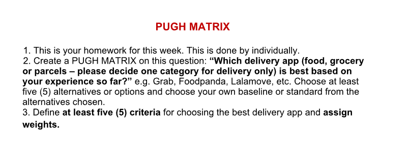 PUGH MATRIX
1. This is your homework for this week. This is done by individually.
2. Create a PUGH MATRIX on this question: "Which delivery app (food, grocery
or parcels - please decide one category for delivery only) is best based on
your experience so far?" e.g. Grab, Foodpanda, Lalamove, etc. Choose at least
five (5) alternatives or options and choose your own baseline or standard from the
alternatives chosen.
3. Define at least five (5) criteria for choosing the best delivery app and assign
weights.